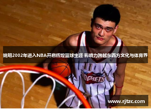 姚明2002年进入NBA开启辉煌篮球生涯 影响力跨越东西方文化与体育界