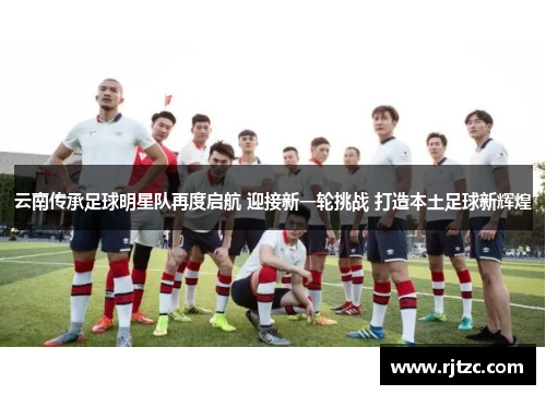 云南传承足球明星队再度启航 迎接新一轮挑战 打造本土足球新辉煌