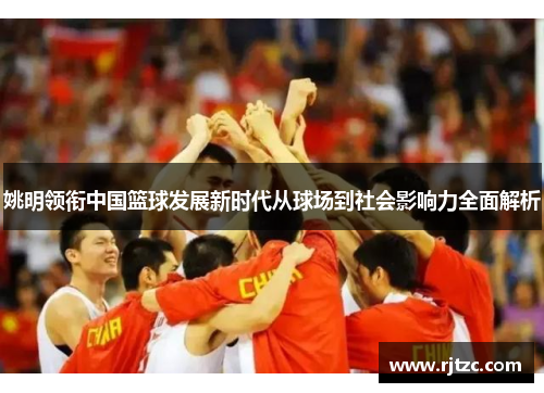 姚明领衔中国篮球发展新时代从球场到社会影响力全面解析