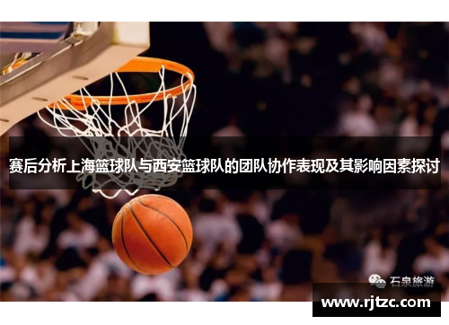 赛后分析上海篮球队与西安篮球队的团队协作表现及其影响因素探讨