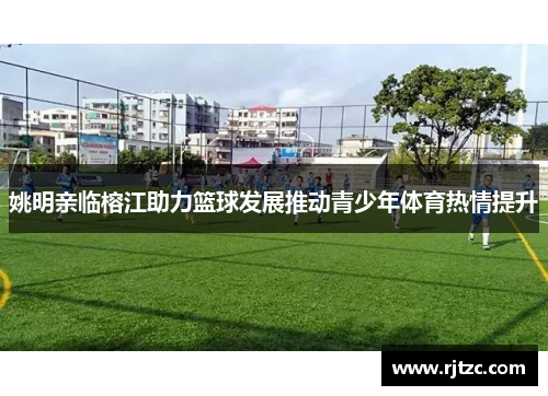 姚明亲临榕江助力篮球发展推动青少年体育热情提升