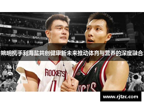 姚明携手利海盐共创健康新未来推动体育与营养的深度融合