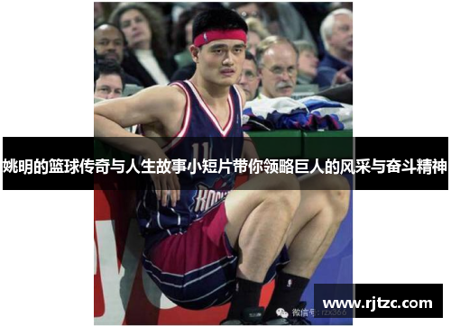 姚明的篮球传奇与人生故事小短片带你领略巨人的风采与奋斗精神