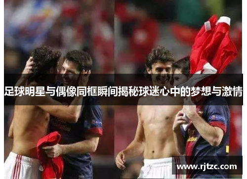 足球明星与偶像同框瞬间揭秘球迷心中的梦想与激情