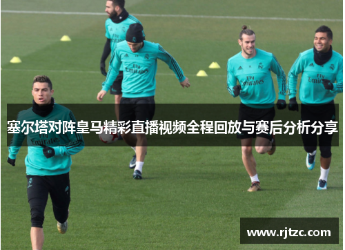 塞尔塔对阵皇马精彩直播视频全程回放与赛后分析分享